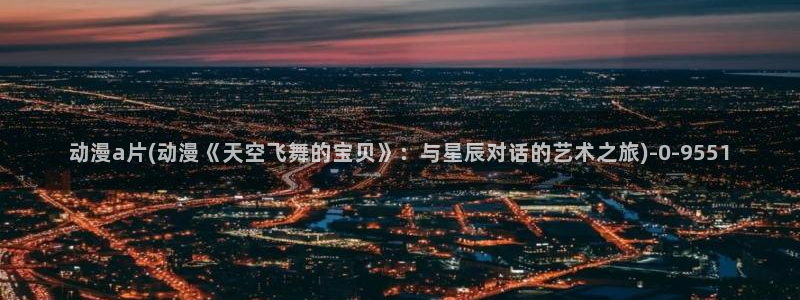 动漫大全：动漫a片(动漫《天空飞舞的宝贝》：与星辰对话的艺术之旅)